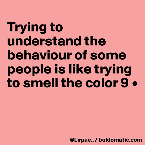 
Trying to understand the behaviour of some people is like trying to smell the color 9 •


