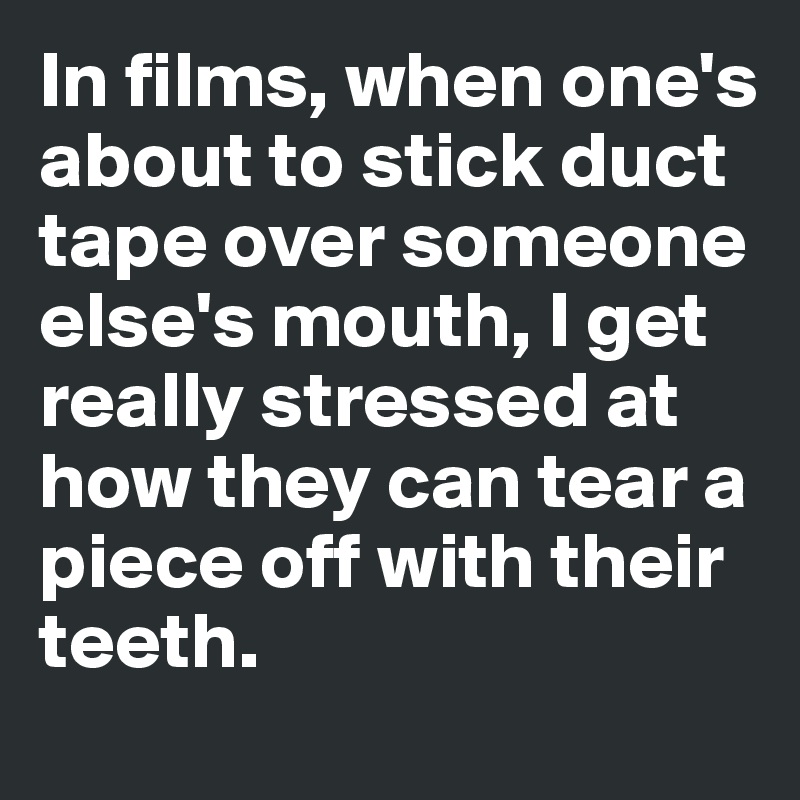 In films, when one's about to stick duct tape over someone else's mouth, I get really stressed at how they can tear a piece off with their teeth. 