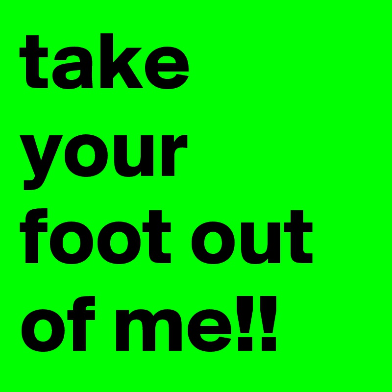 take your foot out of me!!