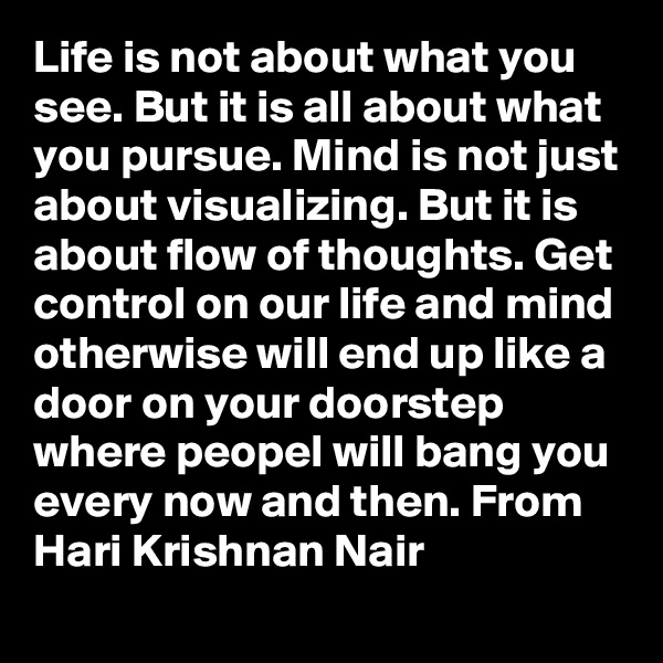 Life is not about what you see. But it is all about what you pursue. Mind is not just about visualizing. But it is about flow of thoughts. Get control on our life and mind otherwise will end up like a door on your doorstep where peopel will bang you every now and then. From Hari Krishnan Nair
