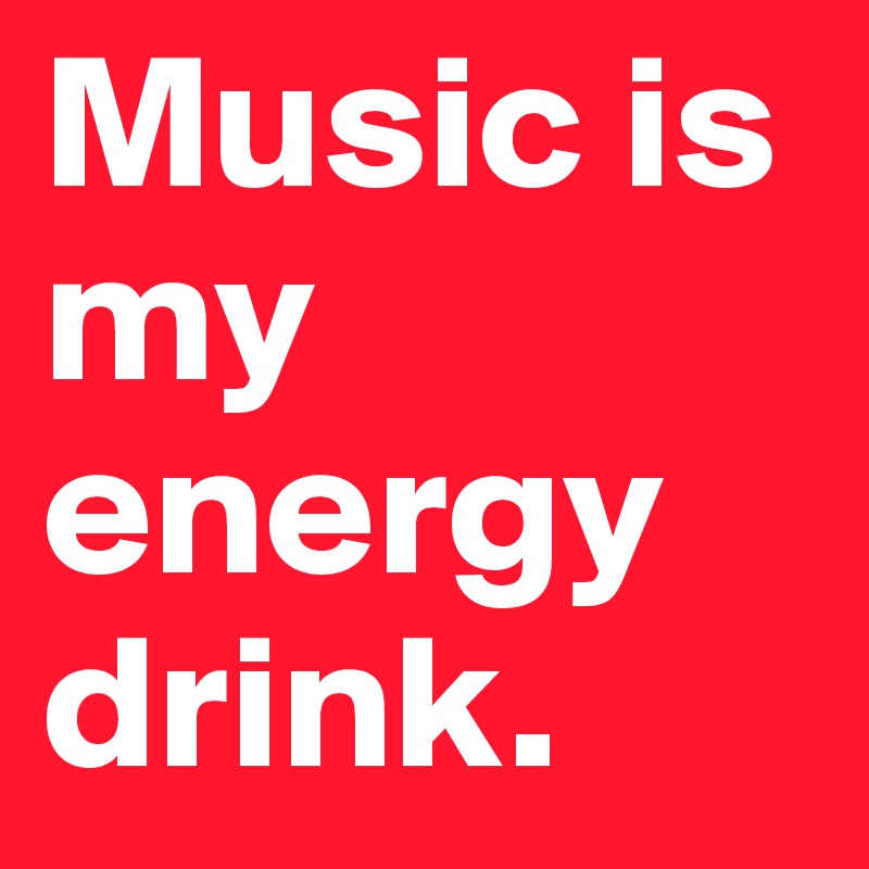 Music is my energy drink.