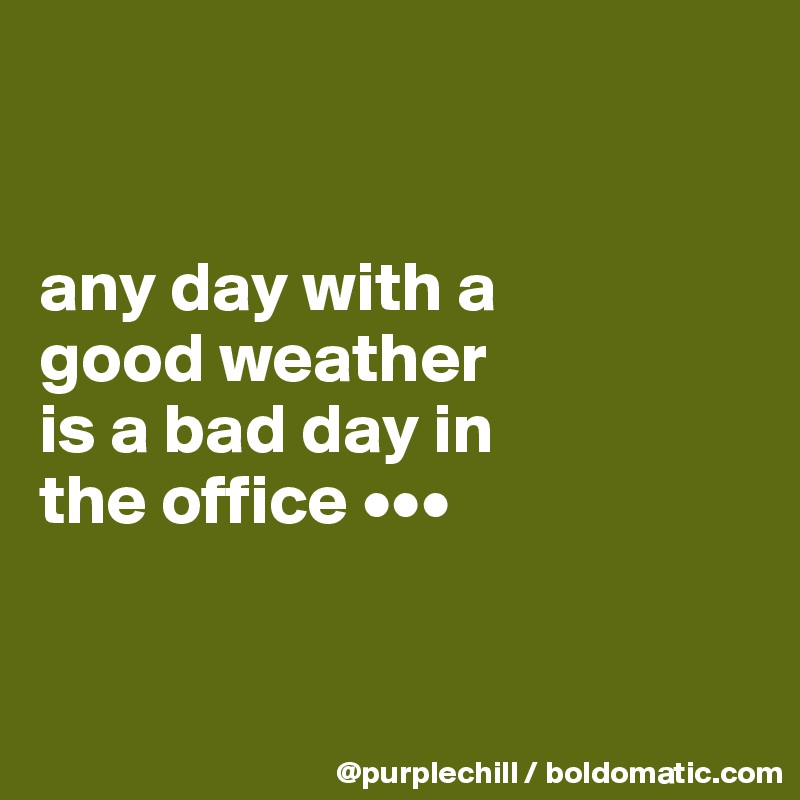 


any day with a 
good weather 
is a bad day in 
the office •••


