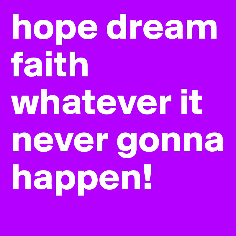 hope dream faith whatever it never gonna happen!