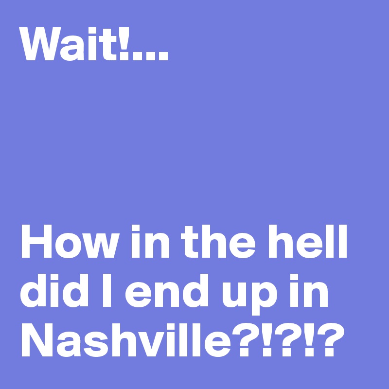 Wait!...



How in the hell did I end up in Nashville?!?!?