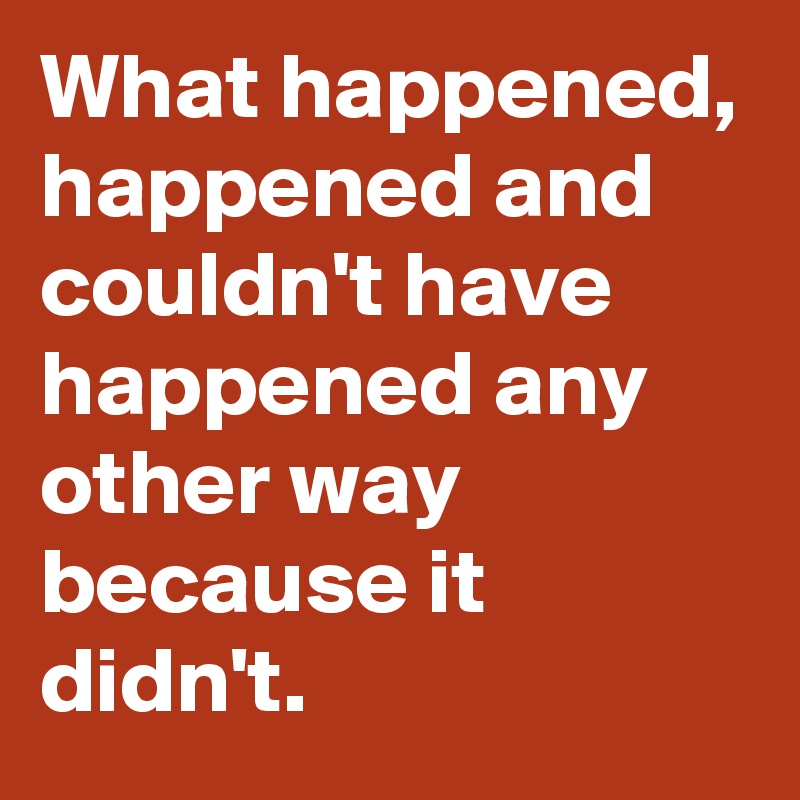 What happened, happened and couldn't have happened any other way because it didn't.