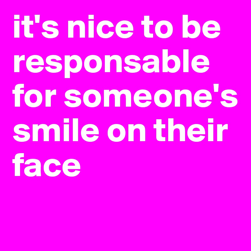 it's nice to be responsable for someone's smile on their face
