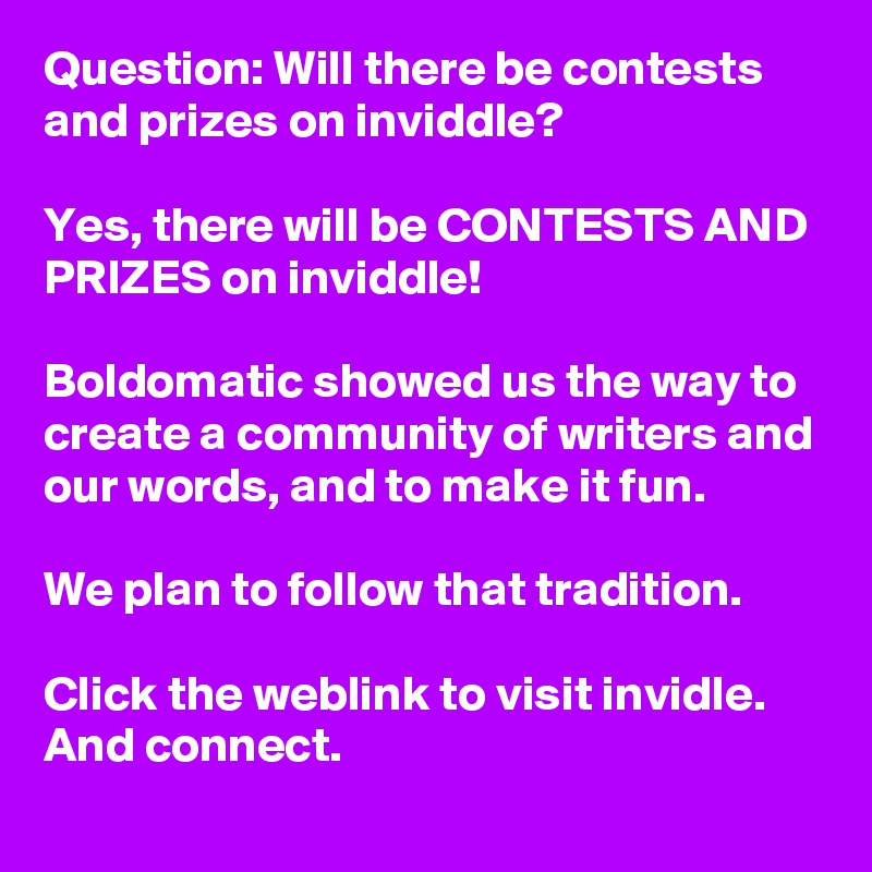 Question: Will there be contests and prizes on inviddle?

Yes, there will be CONTESTS AND PRIZES on inviddle!

Boldomatic showed us the way to create a community of writers and our words, and to make it fun.

We plan to follow that tradition.

Click the weblink to visit invidle.
And connect.