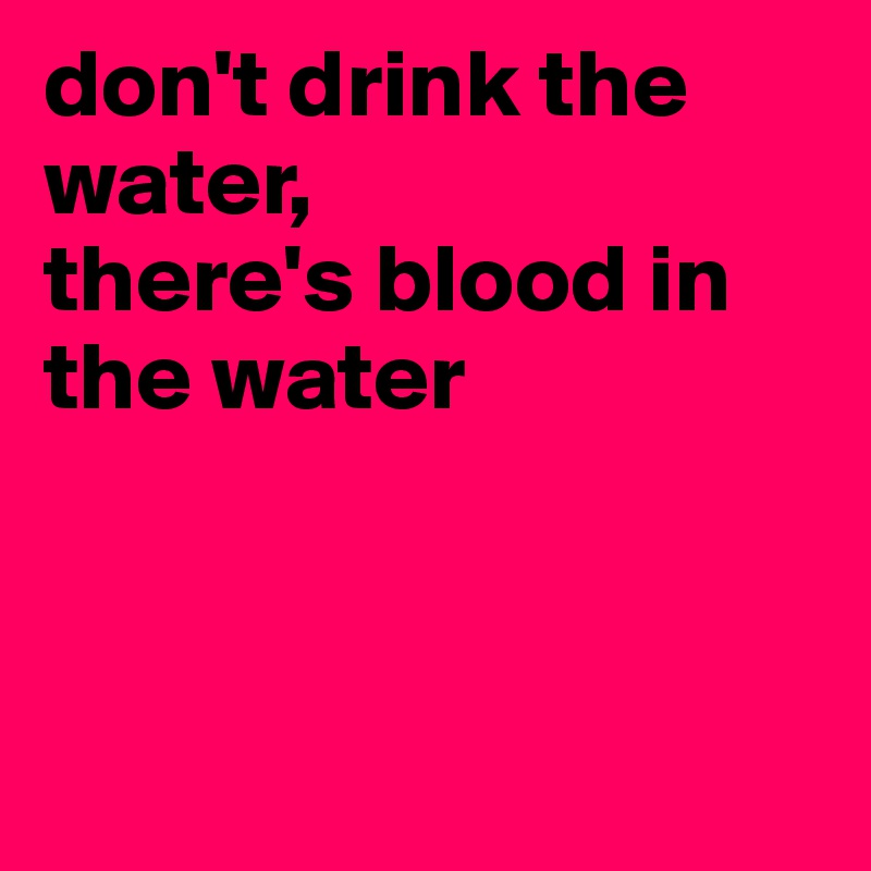 don't drink the water, 
there's blood in the water



