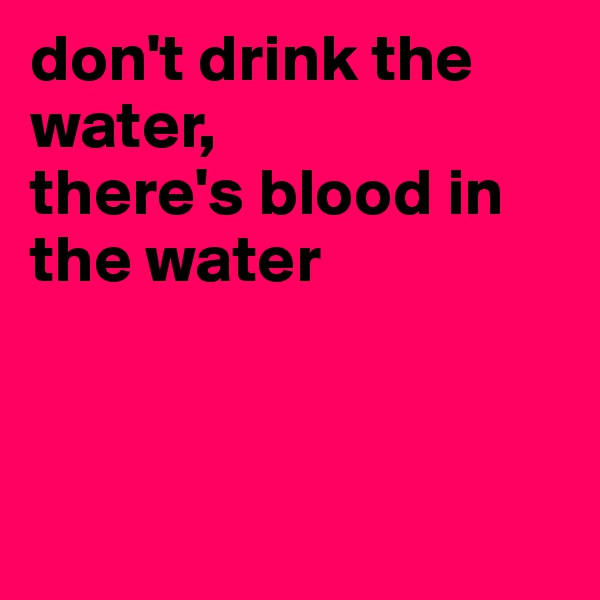 don't drink the water, 
there's blood in the water



