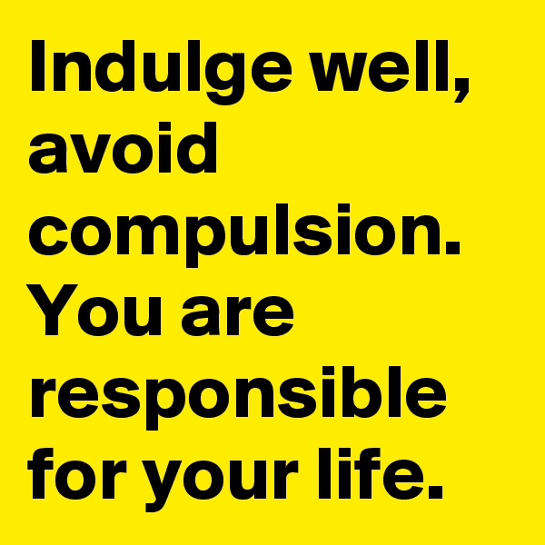 Indulge well, avoid compulsion. You are responsible for your life. 