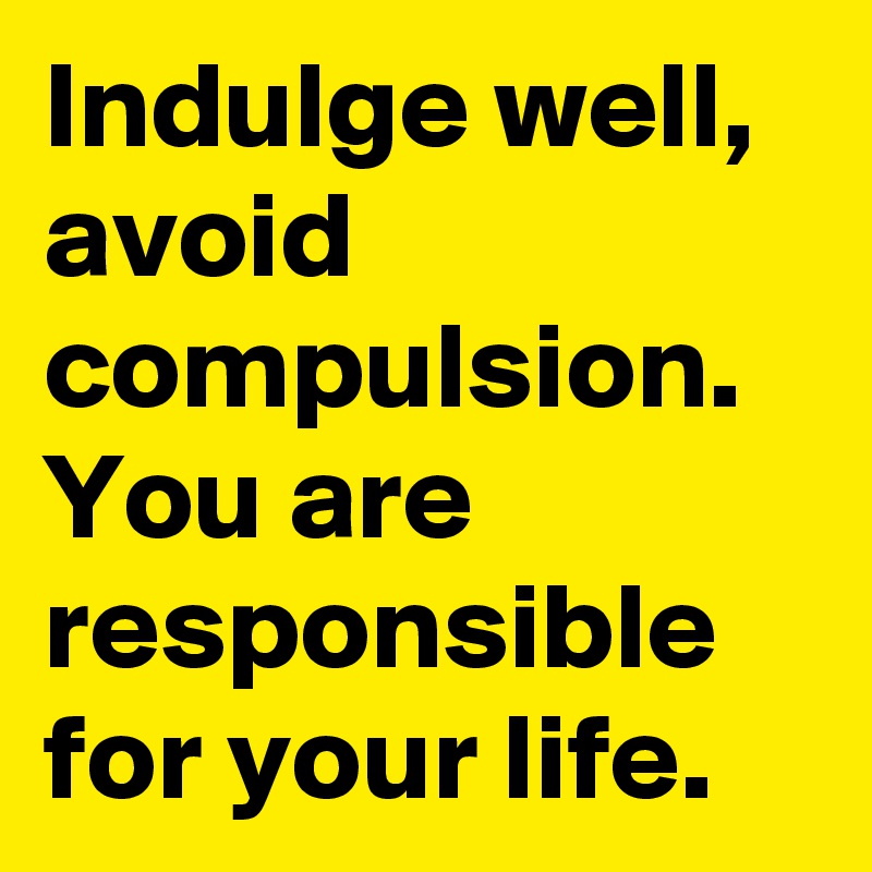 Indulge well, avoid compulsion. You are responsible for your life. 