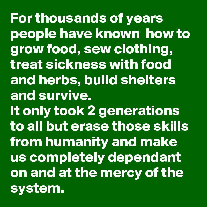 For thousands of years people have known  how to grow food, sew clothing, treat sickness with food and herbs, build shelters and survive. 
It only took 2 generations to all but erase those skills from humanity and make us completely dependant on and at the mercy of the system.