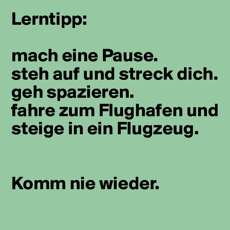 Lerntipp:

mach eine Pause. 
steh auf und streck dich.
geh spazieren. 
fahre zum Flughafen und steige in ein Flugzeug. 


Komm nie wieder. 
