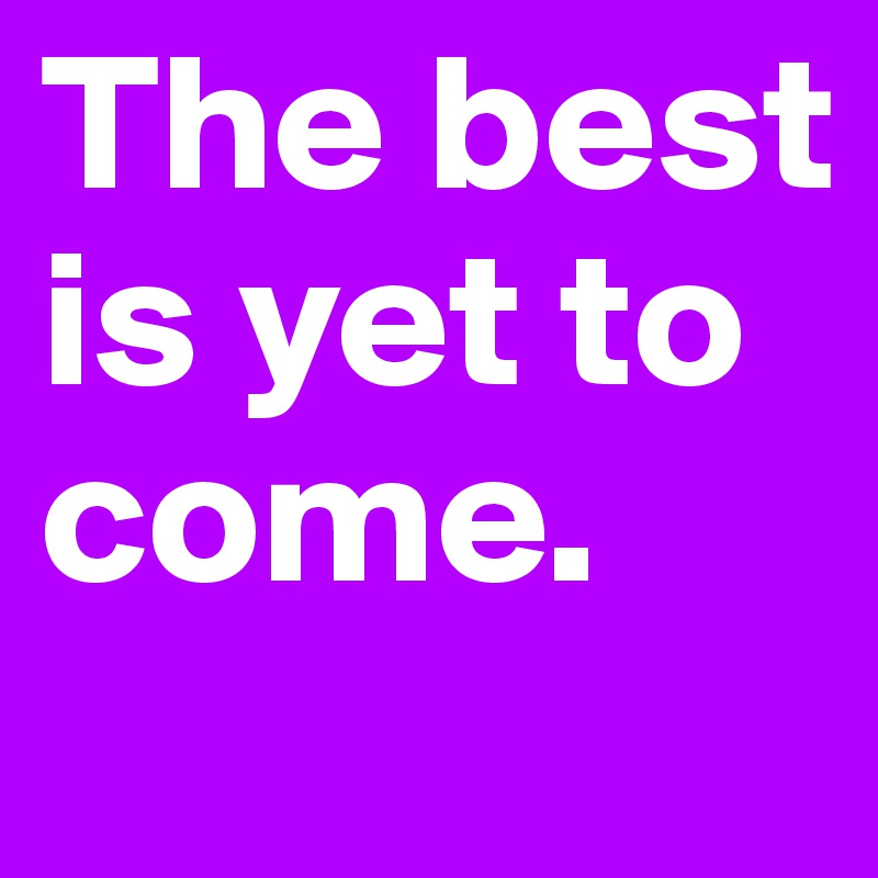 The best is yet to come. 