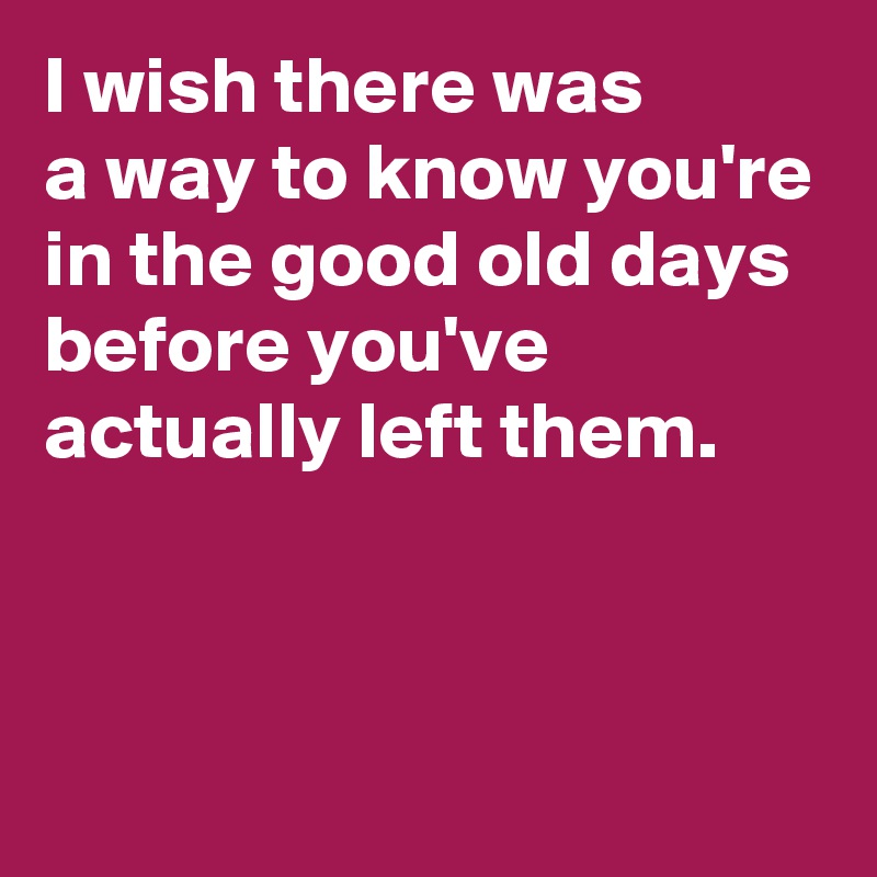 I wish there was 
a way to know you're in the good old days before you've actually left them.



