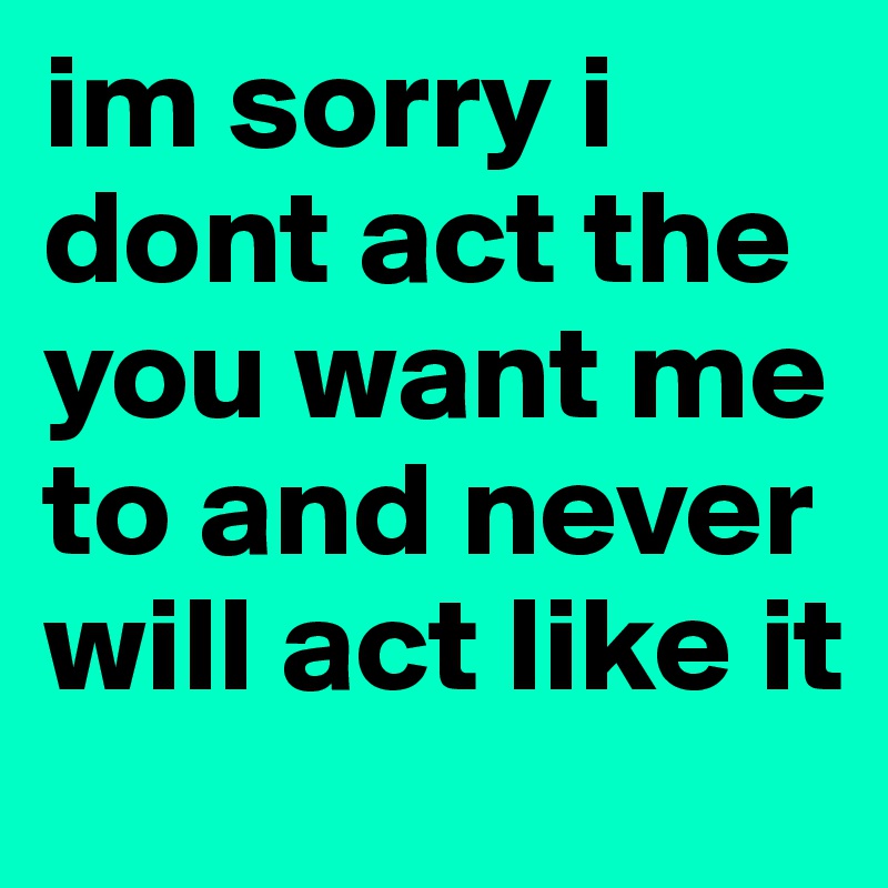 im sorry i dont act the you want me to and never will act like it