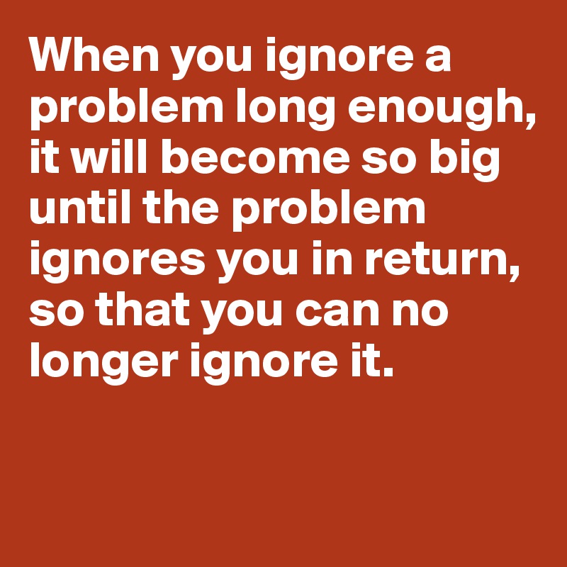 When you ignore a problem long enough, it will become so big until the problem ignores you in return, so that you can no longer ignore it. 


