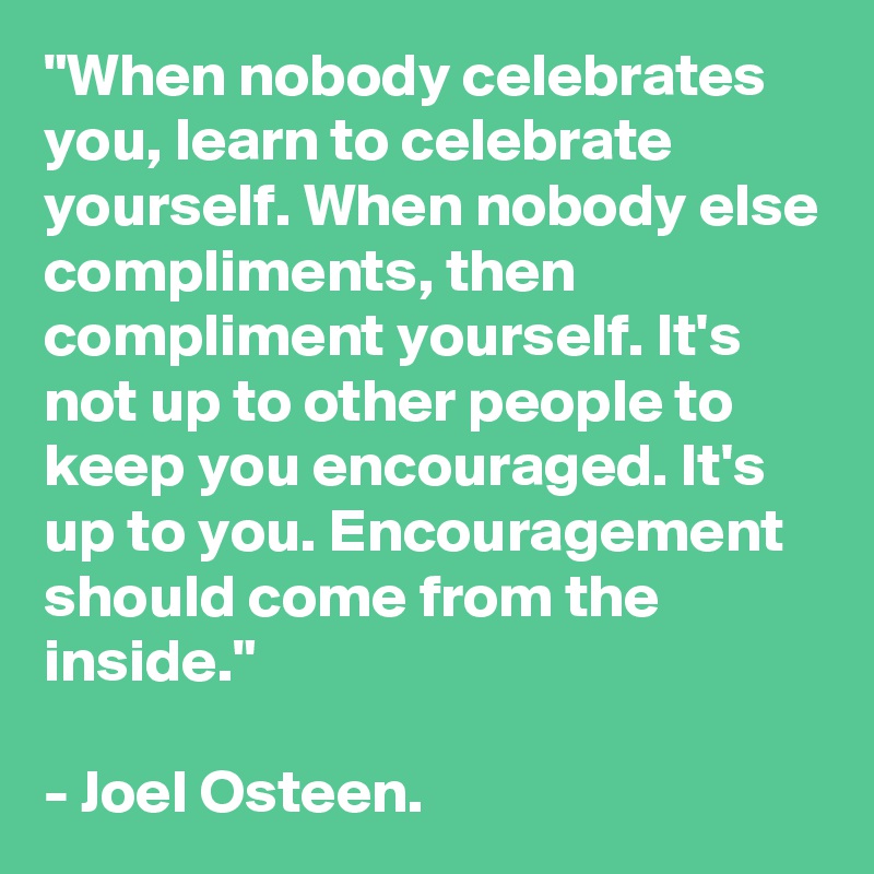 "When nobody celebrates you, learn to celebrate yourself. When nobody else compliments, then compliment yourself. It's not up to other people to keep you encouraged. It's up to you. Encouragement should come from the inside."

- Joel Osteen.