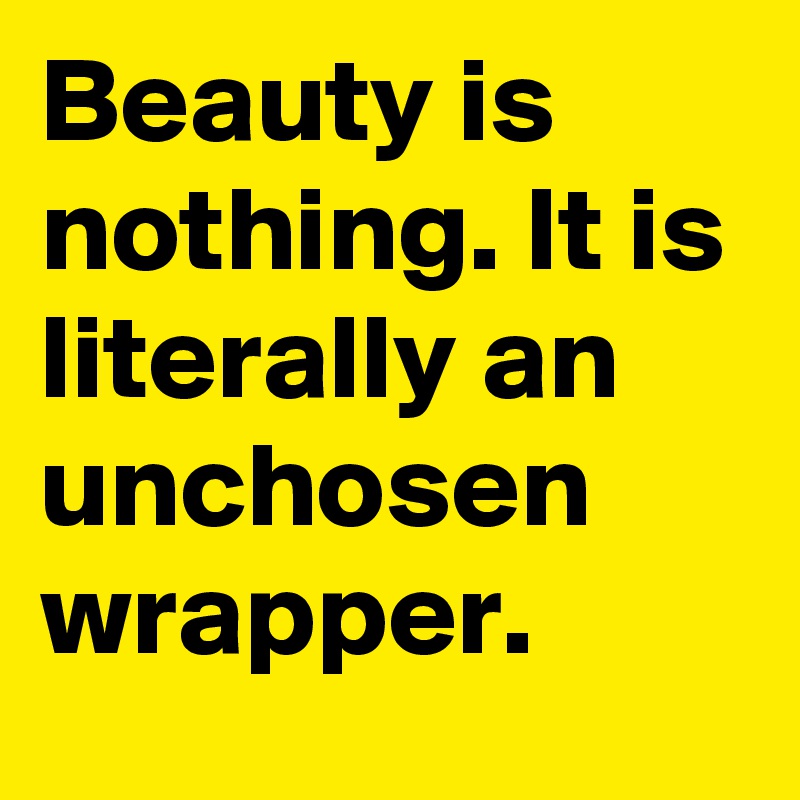 Beauty is nothing. It is literally an unchosen wrapper.