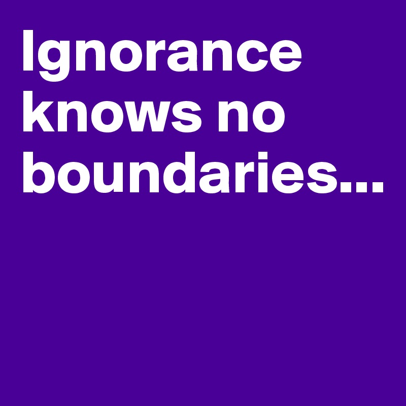 Ignorance knows no boundaries...

