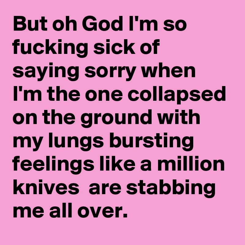 But oh God I'm so fucking sick of saying sorry when I'm the one collapsed on the ground with my lungs bursting feelings like a million knives  are stabbing me all over.