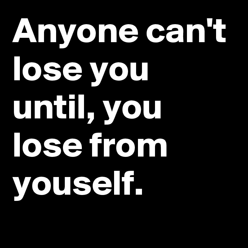 Anyone can't lose you until, you lose from youself.