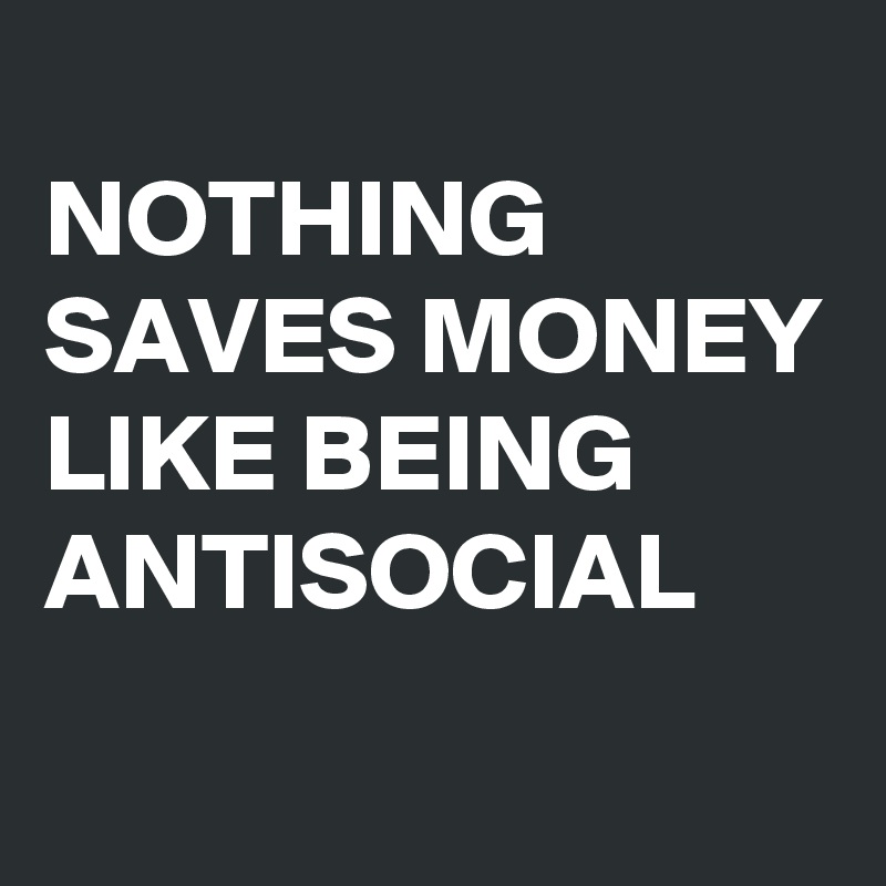 
NOTHING SAVES MONEY LIKE BEING ANTISOCIAL
