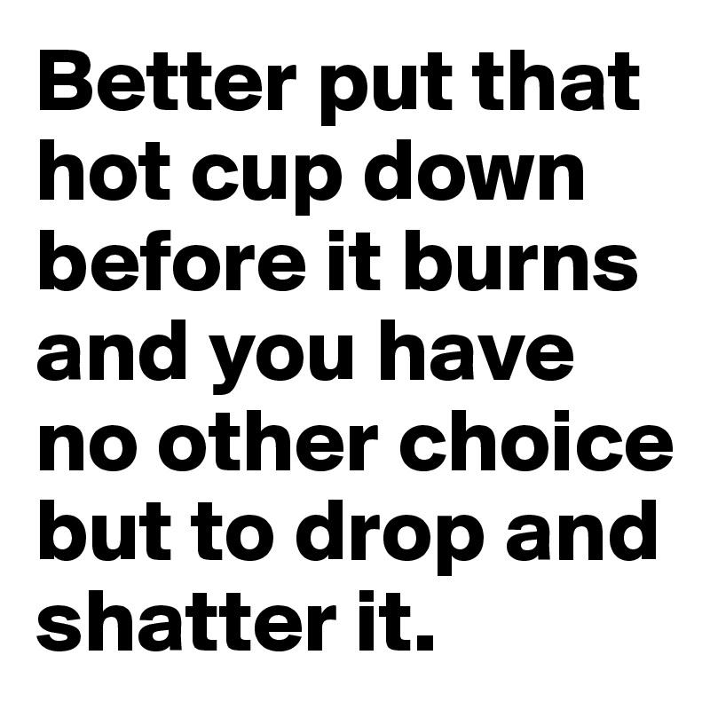 Better put that hot cup down before it burns and you have no other choice but to drop and shatter it.