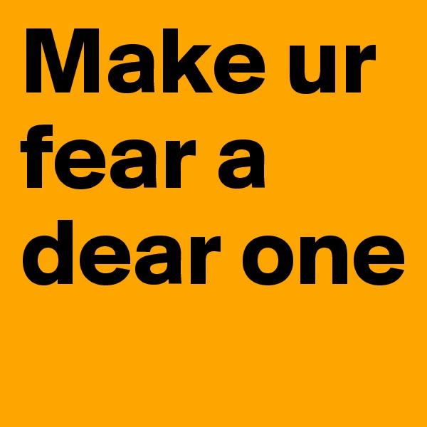 Make ur fear a dear one