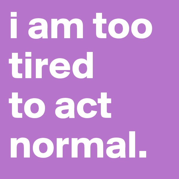 i am too tired
to act 
normal.