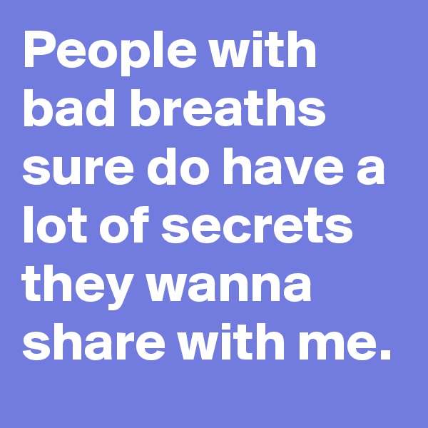 People with bad breaths sure do have a lot of secrets they wanna share with me.