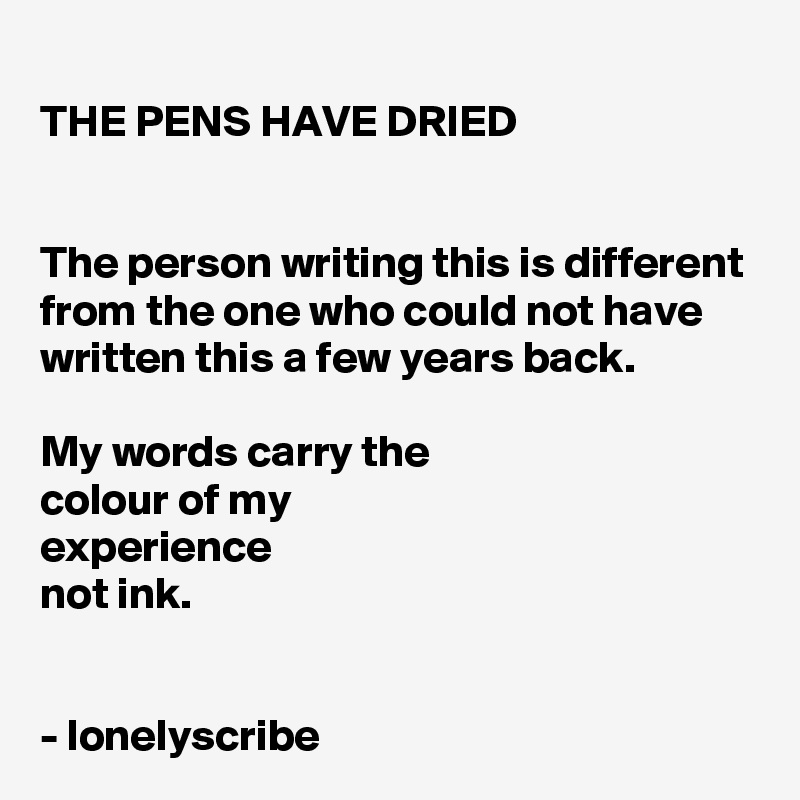 THE PENS HAVE DRIED


The person writing this is different from the one who could not have written this a few years back.

My words carry the 
colour of my 
experience 
not ink.


- lonelyscribe 