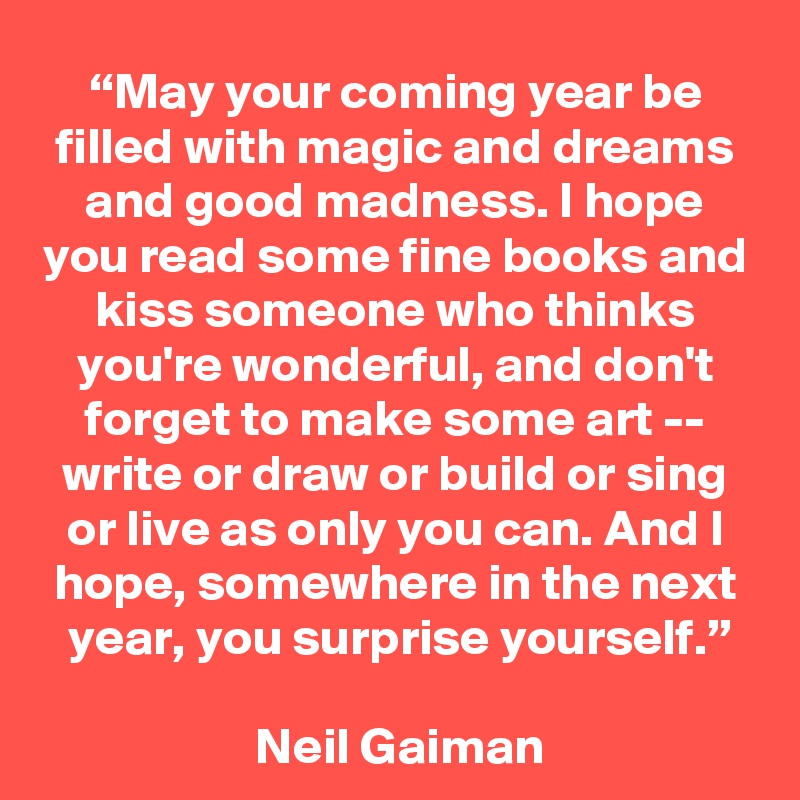 “May your coming year be filled with magic and dreams and good madness. I hope you read some fine books and kiss someone who thinks you're wonderful, and don't forget to make some art -- write or draw or build or sing or live as only you can. And I hope, somewhere in the next year, you surprise yourself.”

 Neil Gaiman