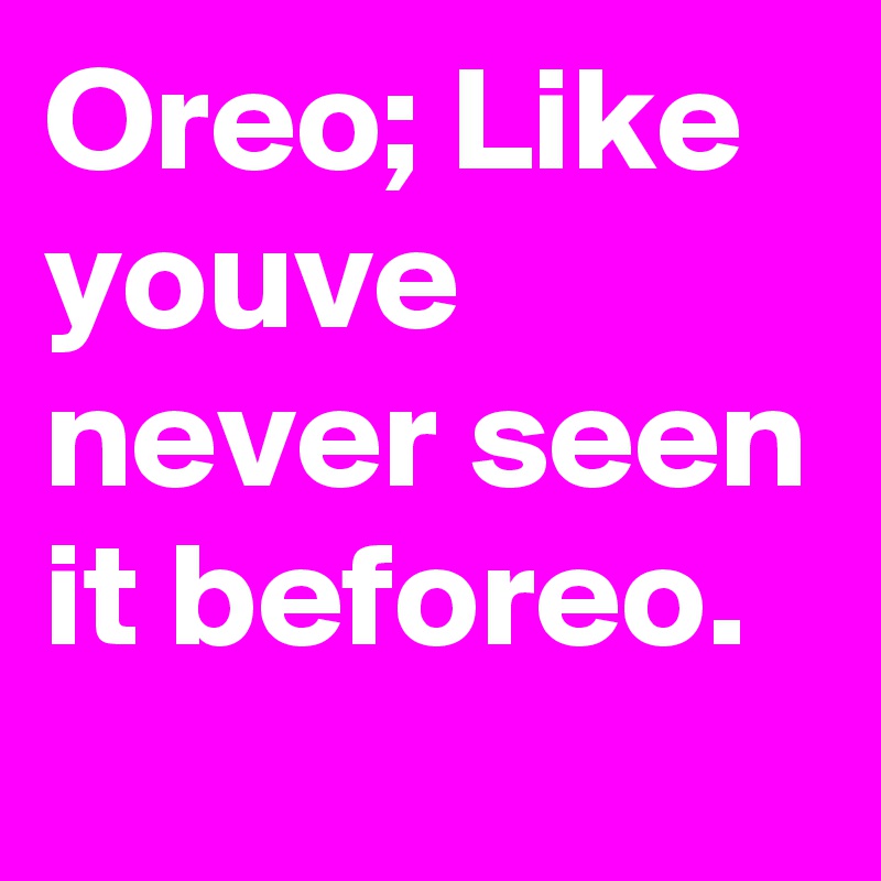 Oreo; Like youve never seen it beforeo.
