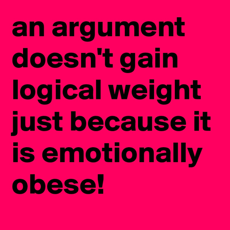 an argument doesn't gain logical weight just because it is emotionally obese!