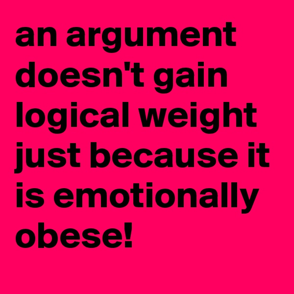 an argument doesn't gain logical weight just because it is emotionally obese!