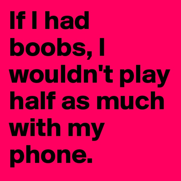 If I had boobs, I wouldn't play half as much with my phone. 