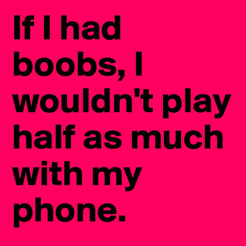 If I had boobs, I wouldn't play half as much with my phone. 