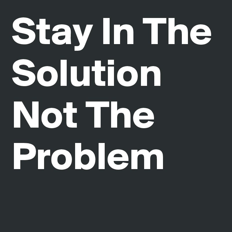 Stay In The Solution Not The Problem 