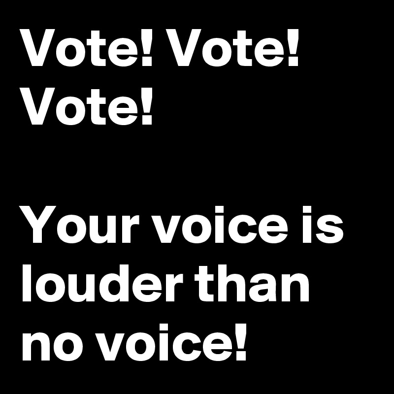 Vote! Vote! Vote! 

Your voice is louder than no voice! 