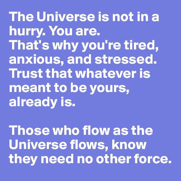 The Universe is not in a hurry. You are.
That's why you're tired, anxious, and stressed. Trust that whatever is meant to be yours, already is. 

Those who flow as the Universe flows, know they need no other force.