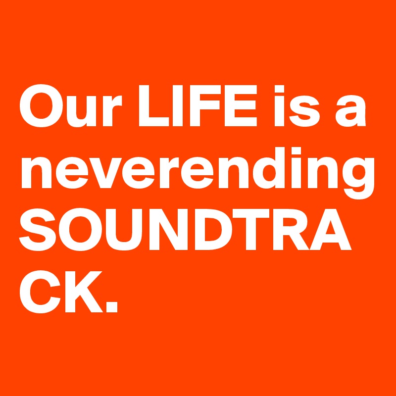                                                     Our LIFE is a neverending SOUNDTRACK.                  
