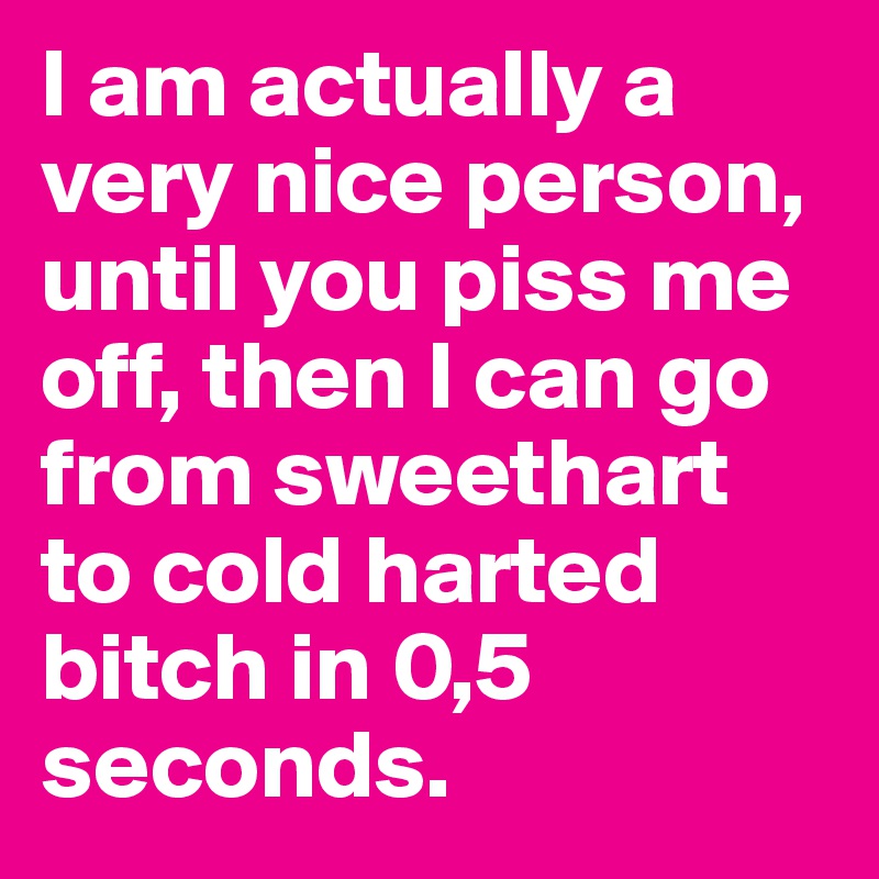 I am actually a very nice person, until you piss me off, then I can go from sweethart to cold harted bitch in 0,5 seconds.