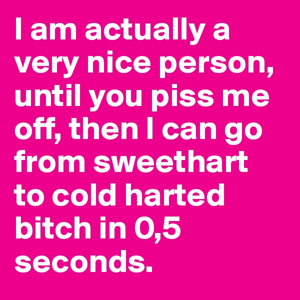 I am actually a very nice person, until you piss me off, then I can go from sweethart to cold harted bitch in 0,5 seconds.