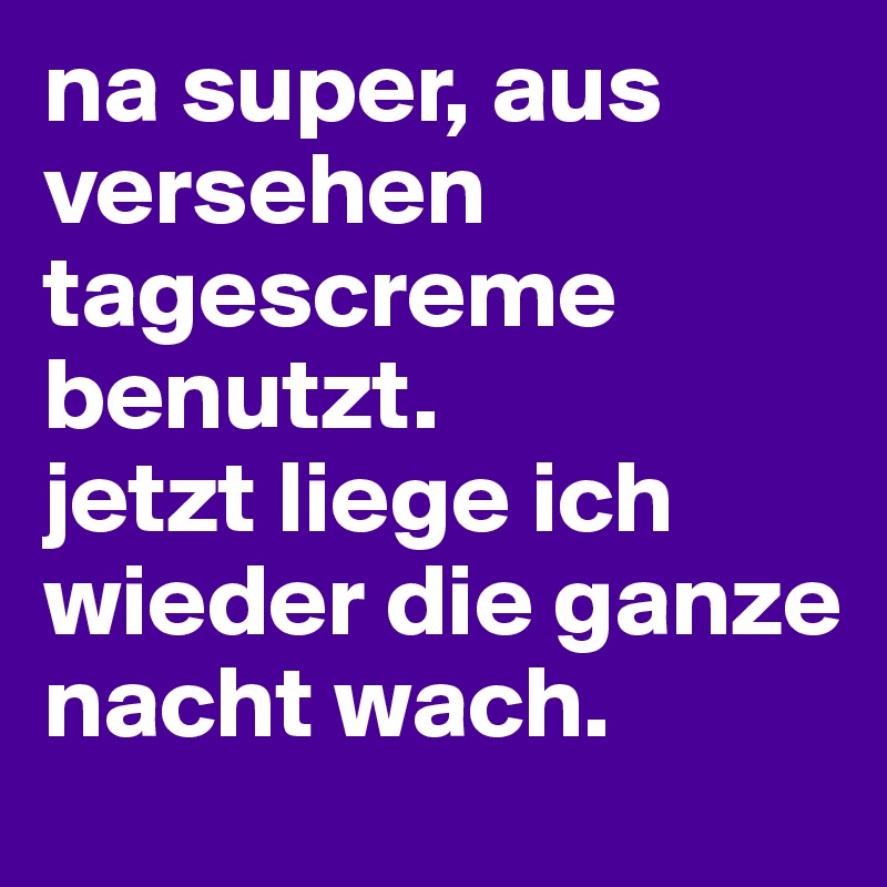 na super, aus versehen tagescreme benutzt. 
jetzt liege ich wieder die ganze nacht wach. 