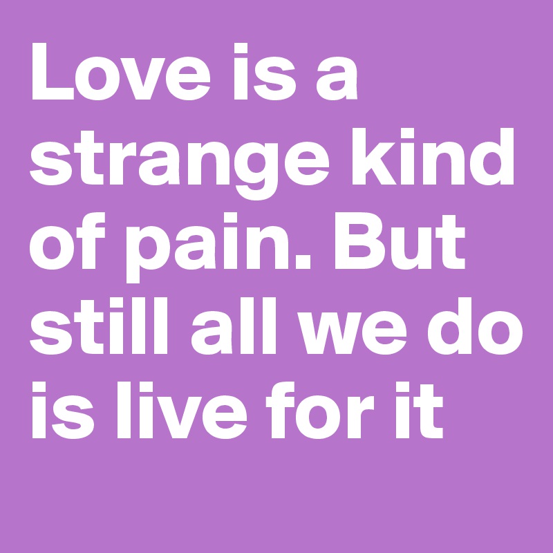 Love is a strange kind of pain. But still all we do is live for it