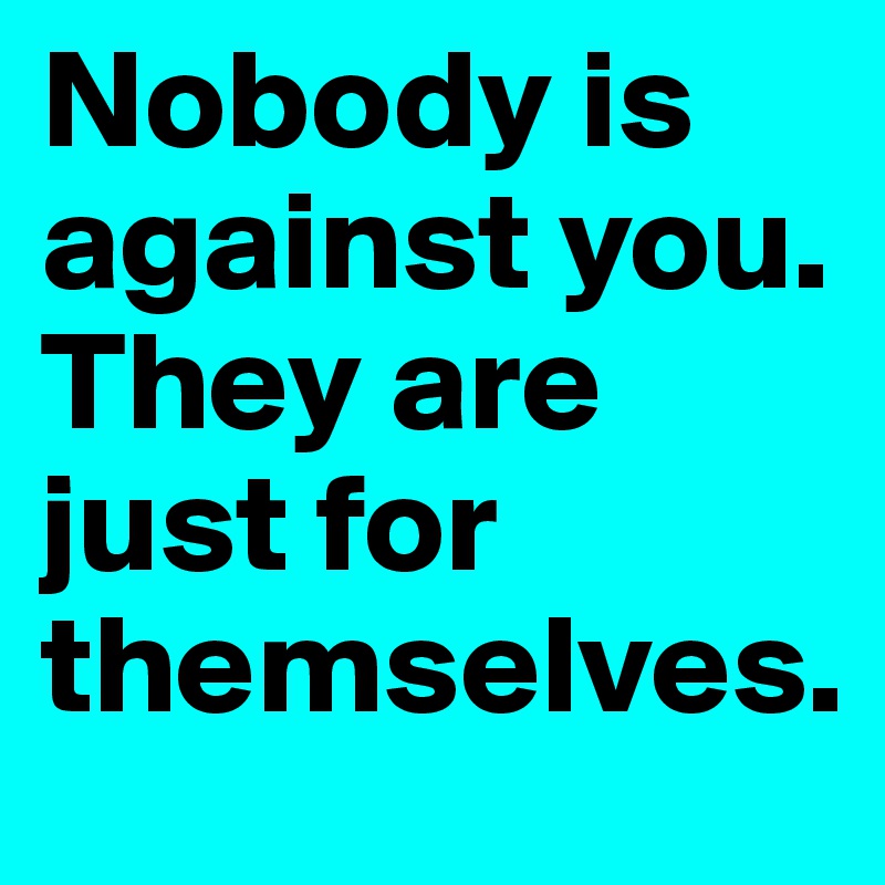 Nobody is against you. 
They are just for themselves.