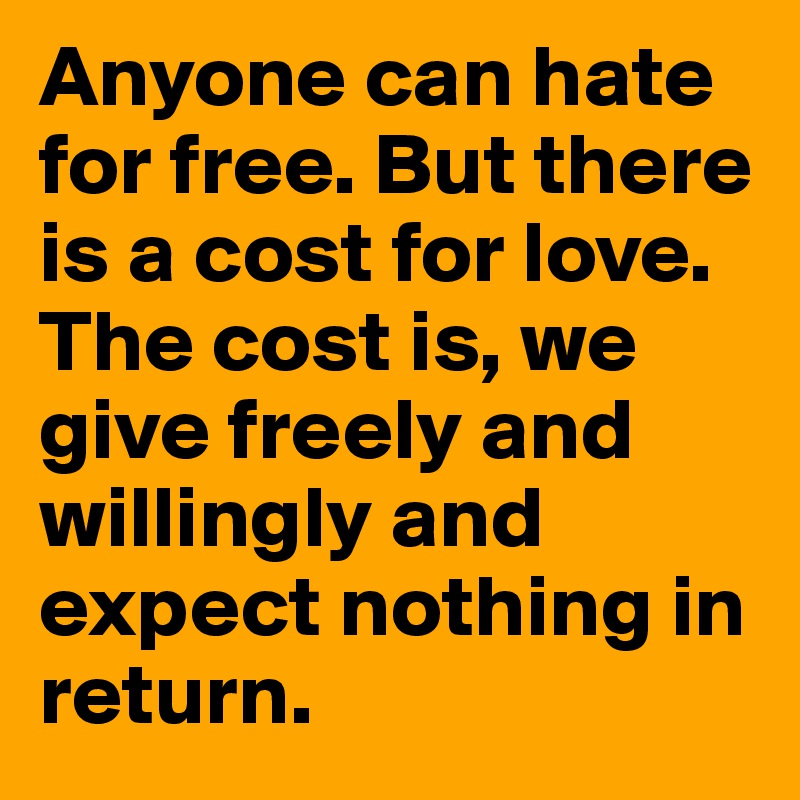 Anyone can hate for free. But there is a cost for love. The cost is, we give freely and willingly and expect nothing in return. 
