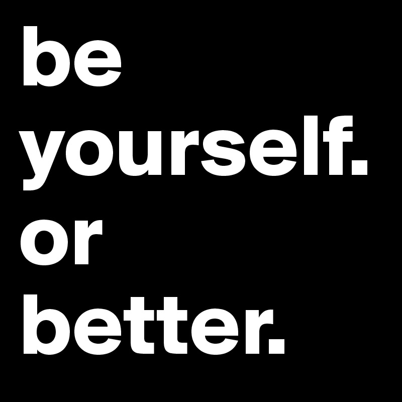 be yourself. or better.