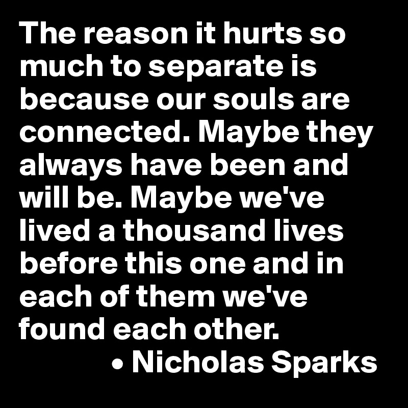 The reason it hurts so much to separate is because our souls are connected. Maybe they always have been and will be. Maybe we've lived a thousand lives before this one and in each of them we've found each other.
              • Nicholas Sparks